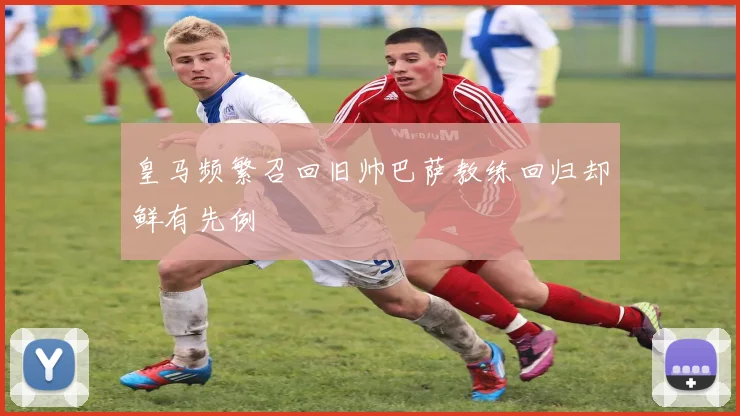 皇马频繁召回旧帅巴萨教练回归却鲜有先例