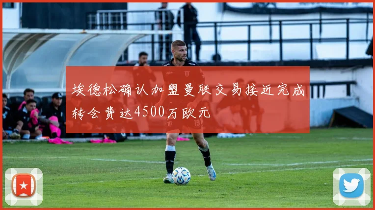 埃德松确认加盟曼联交易接近完成转会费达4500万欧元