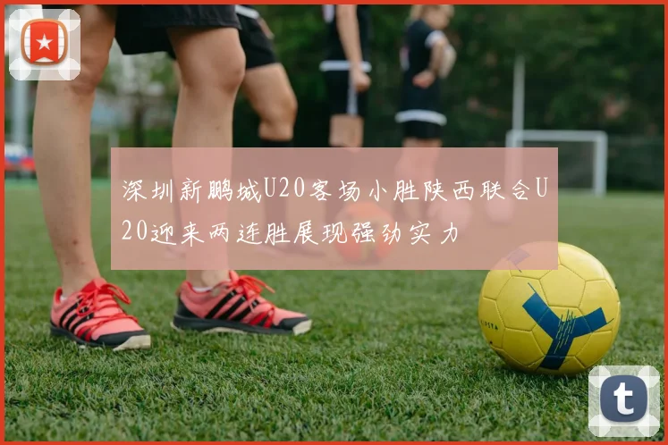 深圳新鹏城U20客场小胜陕西联合U20迎来两连胜展现强劲实力