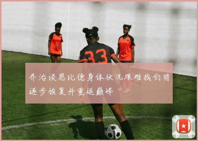 乔治谈恩比德身体状况艰难我们将逐步恢复并重返巅峰