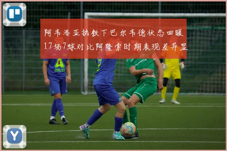 阿韦洛亚执教下巴尔韦德状态回暖17场7球对比阿隆索时期表现差异显著