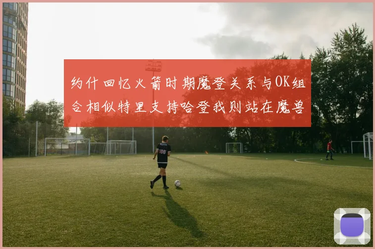 约什回忆火箭时期魔登关系与OK组合相似特里支持哈登我则站在魔兽一边