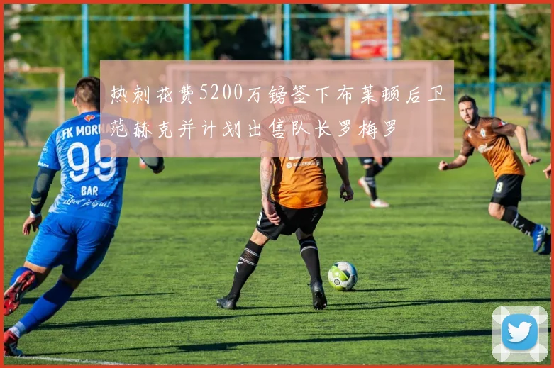 热刺花费5200万镑签下布莱顿后卫范赫克并计划出售队长罗梅罗