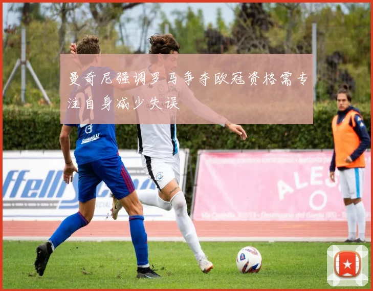 曼奇尼强调罗马争夺欧冠资格需专注自身减少失误