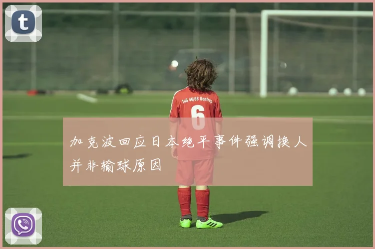 加克波回应日本绝平事件强调换人并非输球原因