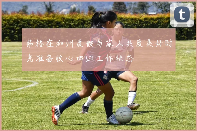 弗格在加州度假与家人共度美好时光准备收心回归工作状态