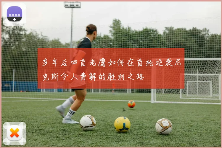 多年后回首老鹰如何在首轮逆袭尼克斯令人费解的胜利之路