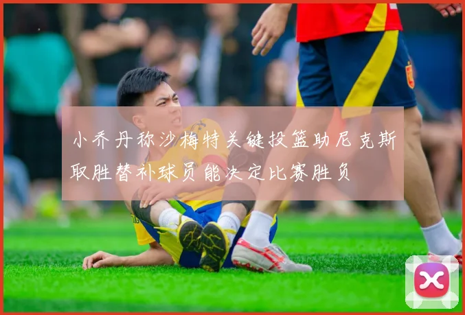 小乔丹称沙梅特关键投篮助尼克斯取胜替补球员能决定比赛胜负