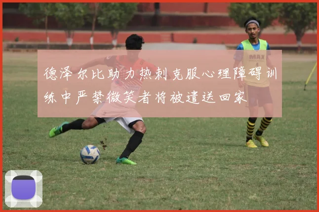 德泽尔比助力热刺克服心理障碍训练中严禁微笑者将被遣送回家
