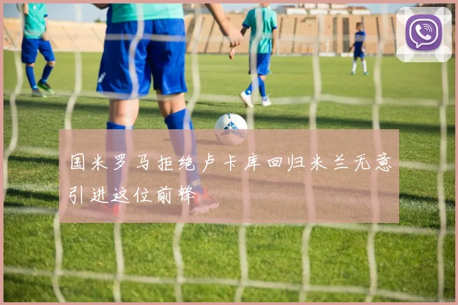 国米罗马拒绝卢卡库回归米兰无意引进这位前锋