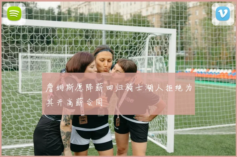 詹姆斯愿降薪回归骑士湖人拒绝为其开高薪合同