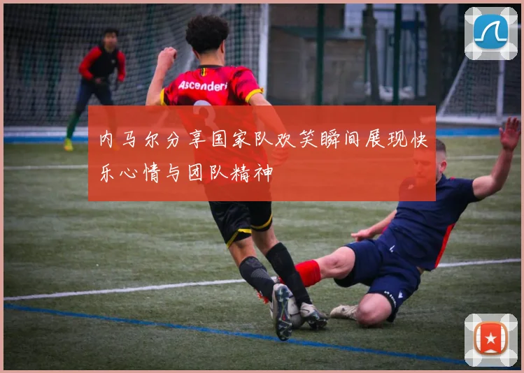 内马尔分享国家队欢笑瞬间展现快乐心情与团队精神