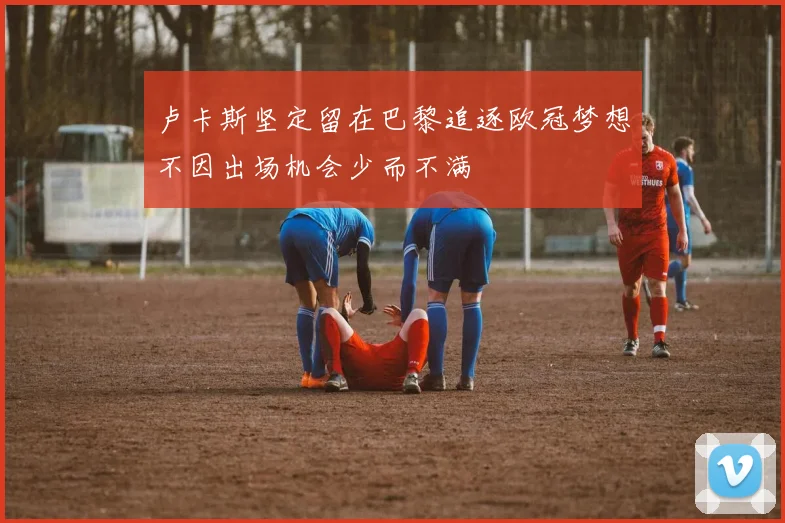卢卡斯坚定留在巴黎追逐欧冠梦想不因出场机会少而不满