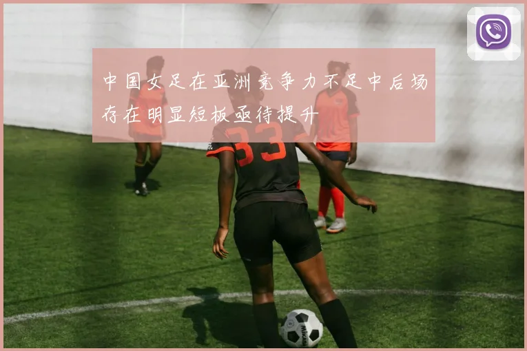 中国女足在亚洲竞争力不足中后场存在明显短板亟待提升