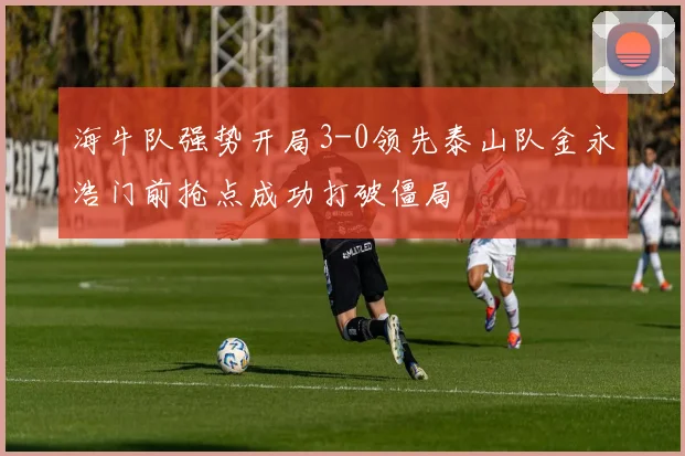 海牛队强势开局3-0领先泰山队金永浩门前抢点成功打破僵局
