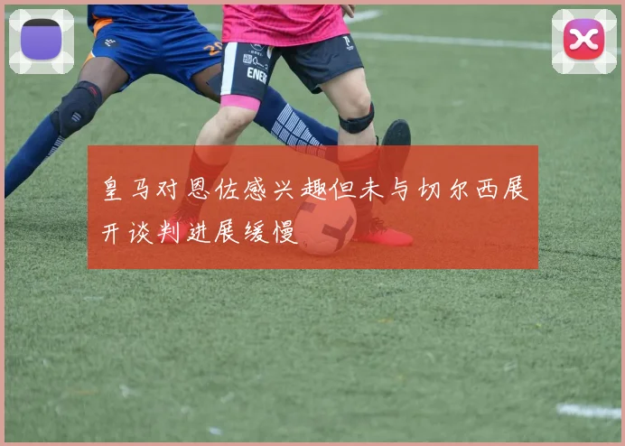 皇马对恩佐感兴趣但未与切尔西展开谈判进展缓慢