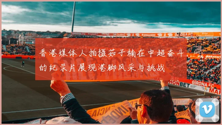 香港媒体人拍摄茹子楠在中超奋斗的纪录片展现港脚风采与挑战