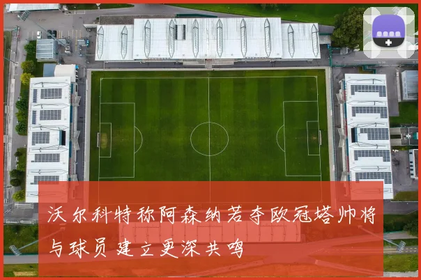 沃尔科特称阿森纳若夺欧冠塔帅将与球员建立更深共鸣
