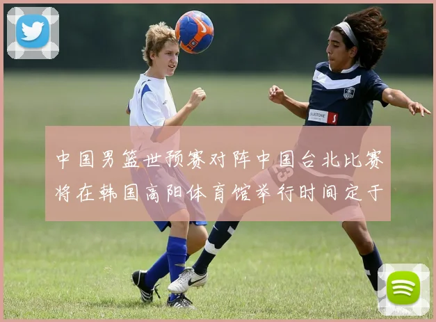 中国男篮世预赛对阵中国台北比赛将在韩国高阳体育馆举行时间定于7月6日
