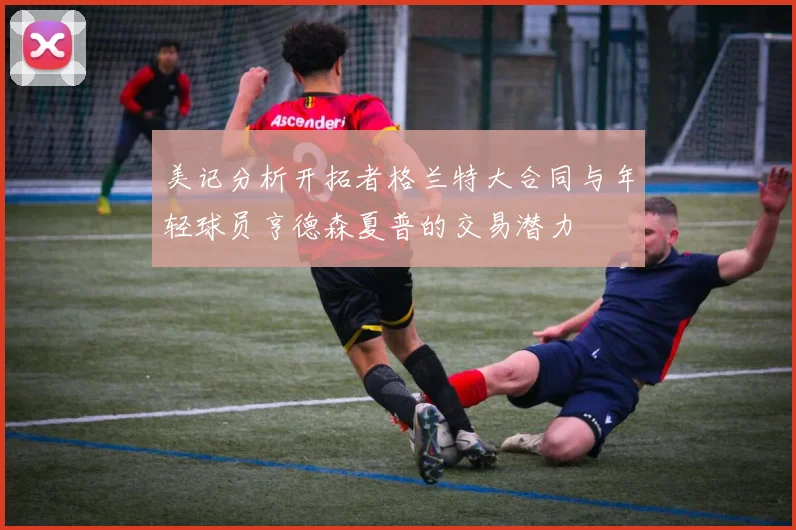 美记分析开拓者格兰特大合同与年轻球员亨德森夏普的交易潜力
