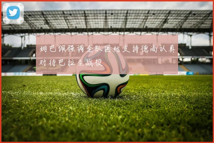 姆巴佩强调全队团结支持德尚认真对待巴拉圭战役