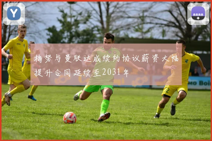 梅努与曼联达成续约协议薪资大幅提升合同延续至2031年