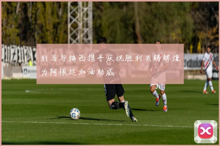 利马与梅西携手庆祝胜利共铸辉煌为阿根廷加油助威