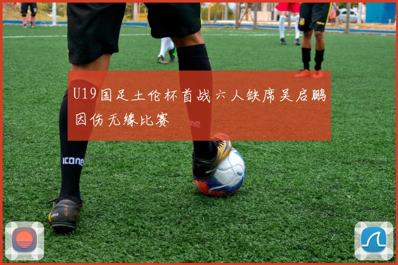 U19国足土伦杯首战六人缺席吴启鹏因伤无缘比赛