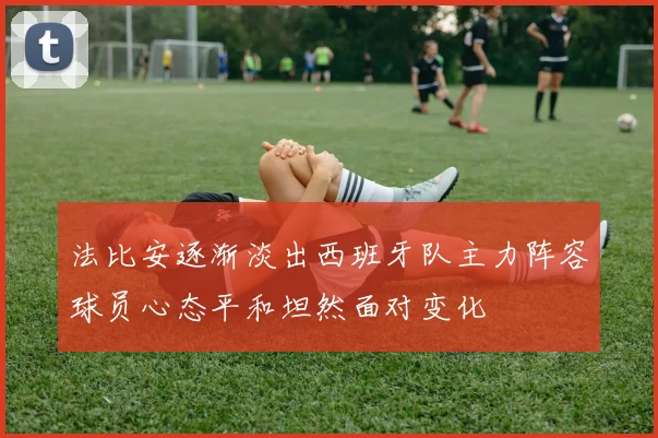 法比安逐渐淡出西班牙队主力阵容球员心态平和坦然面对变化