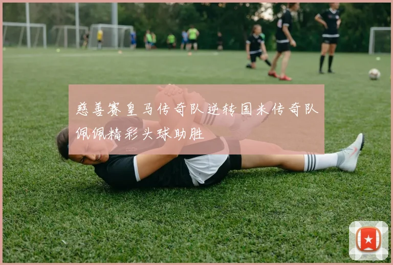 慈善赛皇马传奇队逆转国米传奇队佩佩精彩头球助胜