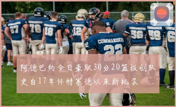 阿德巴约今日豪取30分20篮板创队史自17年怀特塞德以来新纪录