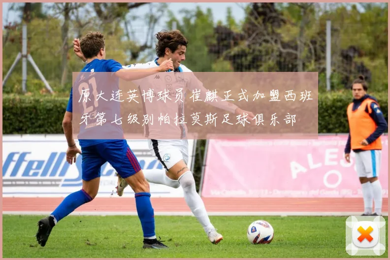 原大连英博球员崔麒正式加盟西班牙第七级别帕拉莫斯足球俱乐部